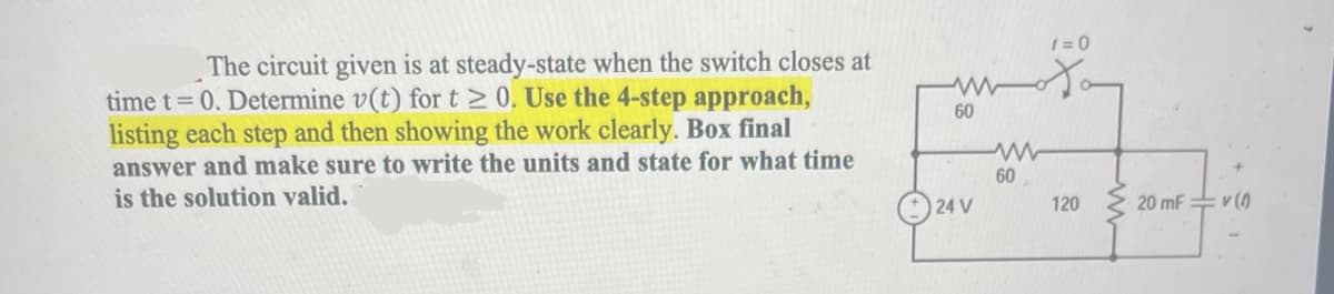 ### Problem Description:

The circuit given is at steady-state when the switch closes at time \( t = 0 \). Determine \( v(t) \) for \( t \geq 0 \). 

**Instructions:**

- Use the 4-step approach, listing each step and then showing the work clearly.
- Box the final answer and make sure to write the units.
- State for what time the solution is valid.

### Circuit Diagram:

The circuit provided includes the following components and configuration:

- A 24V DC voltage source connected in series.
- A switch that closes at \( t = 0 \).
- Two resistors, each of 60Ω resistance, connected in parallel.
- Another resistor of 120Ω resistance connected in series with a 20 mF (millifarad) capacitor.
- The voltage across the capacitor is denoted as \( v(t) \).

Here is a more detailed breakdown:

1. **Voltage Source:** 24V.
2. **Switch:** Initially open and then closes at \( t = 0 \).
3. **Resistors:**
   - First Resistor: 60Ω.
   - Second Resistor: 60Ω (in parallel with the first resistor).
   - Third Resistor: 120Ω (in series with the capacitor).
4. **Capacitor:** 20 mF.
5. **Output Voltage:** \( v(t) \), the voltage across the capacitor.

### Step-by-Step Analysis:

1. **Determine Initial Conditions (t < 0):**
   - Before the switch closes, the circuit is at a steady-state condition. No current flows through the branches involving the switch.
   - At steady state, the capacitor acts as an open circuit.

2. **Determine Initial Values at t = 0:**
   - When the switch is closed at \( t = 0 \), the circuit begins to change, and the capacitor starts charging.

3. **Solving the Differential Equation:**
   - Use Kirchhoff’s Voltage Law (KVL) to formulate the differential equation for the circuit.
   - Solve the equation for \( v(t) \).

4. **Determine Final Values (t → ∞):**
   - Find the final voltage across the capacitor when the circuit reaches another steady-state.

### Solution Validity:

- The solution for \( v(t) \) is valid for \( t \geq 0 \), from the moment the