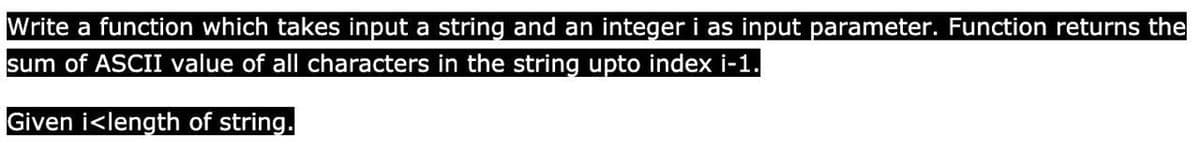 Write a function which takes input a string and an integer i as input parameter. Function returns the
sum of ASCII value of all characters in the string upto index i-1.
Given i<length of string.
