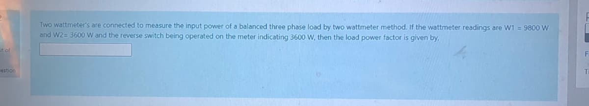 Two wattmeter's are connected to measure the input power of a balanced three phase load by two wattmeter method. If the wattmeter readings are W1 = 9800 W
and W2= 3600 W and the reverse switch being operated on the meter indicating 3600 W, then the load power factor is given by,
ut of
Fi
nestion
