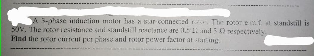 A 3-phase induction motor has a star-connected rotor. The rotor e.m.f. at standstill is
50V. The rotor resistance and standstill reactance are 0.5 2 and 3 Q respectively.
Find the rotor current per phase and rotor power factor at starting.
