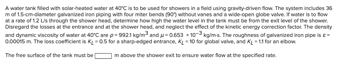 A water tank filled with solar-heated water at 40°C is to be used for showers in a field using gravity-driven flow. The system includes 36
m of 1.5-cm-diameter galvanized iron piping with four miter bends (90°) without vanes and a wide-open globe valve. If water is to flow
at a rate of 1.2 L/s through the shower head, determine how high the water level in the tank must be from the exit level of the shower.
Disregard the losses at the entrance and at the shower head, and neglect the effect of the kinetic energy correction factor. The density
and dynamic viscosity of water at 40°C are p= 992.1 kg/m3 and u= 0.653 × 10¬3 kg/m-s. The roughness of galvanized iron pipe is ɛ =
0.00015 m. The loss coefficient is KL = 0.5 for a sharp-edged entrance, KL = 10 for global valve, and KL = 1.1 for an elbow.
The free surface of the tank must be
m above the shower exit to ensure water flow at the specified rate.
