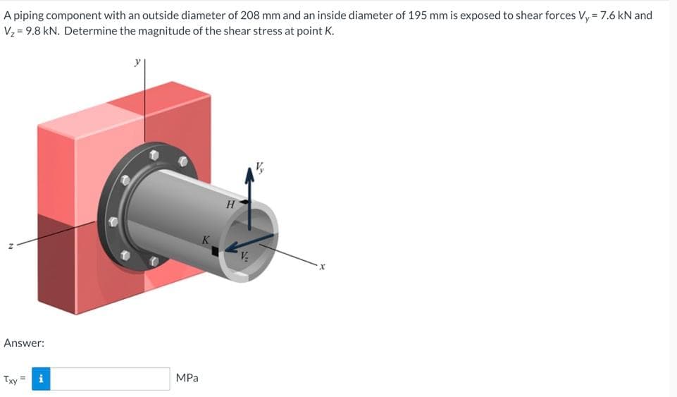 A piping component with an outside diameter of 208 mm and an inside diameter of 195 mm is exposed to shear forces Vy = 7.6 kN and
Vz = 9.8 kN. Determine the magnitude of the shear stress at point K.
Answer:
Txy =
i
MPa
