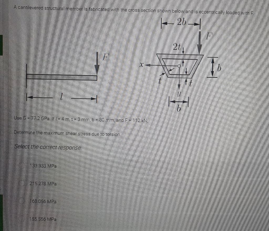 A cantilevered structural member is fabricated with the cross section shown below and is eccentrically loaded with F.
26--
2t
Use G=77 2 GPa. If I= 4 m, t = 3 mm, b = 80 mm and F= 112 kN,
Determine the maximum shear stress due to torsion.
Select the correct response
133.333 MPa
215.278 MPa
168 056 MPa
155.556 MPa
