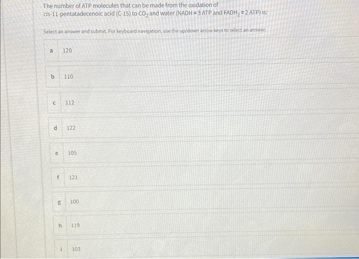 The number of ATP molecules that can be made from the oxidation of
Cİs-11-pentatadecenoic acid (C-15) to CO, and water (NADH = 3 ATP and FADH, = 2 ATP) is:
Select an answer and submit. For keyboard navigation, use the up/down arrow keys to select an answer.
a
120
b.
110
112
122
105
121
100
119
103
