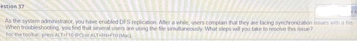 estion 37
As the system administrator, you have enabled DFS replication. After a while, users complain that they are facing synchronization issues with a file
When troubleshooting, you find that several users are using the file simultaneously What steps will you take to resolve this issue?
For the toolbar, press ALT+F10 (PC) or ALT FN+F10 (Mac).
