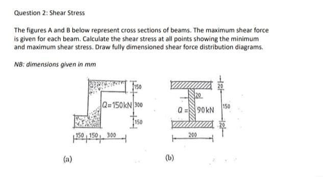 Question 2: Shear Stress
The figures A and B below represent cross sections of beams. The maximum shear force
is given for each beam. Calculate the shear stress at all points showing the minimum
and maximum shear stress. Draw fully dimensioned shear force distribution diagrams.
NB: dimensions given in mm
Q=150KN 300
150
90KN
150
150 , 150
300
200
(a)
(b)
HI
