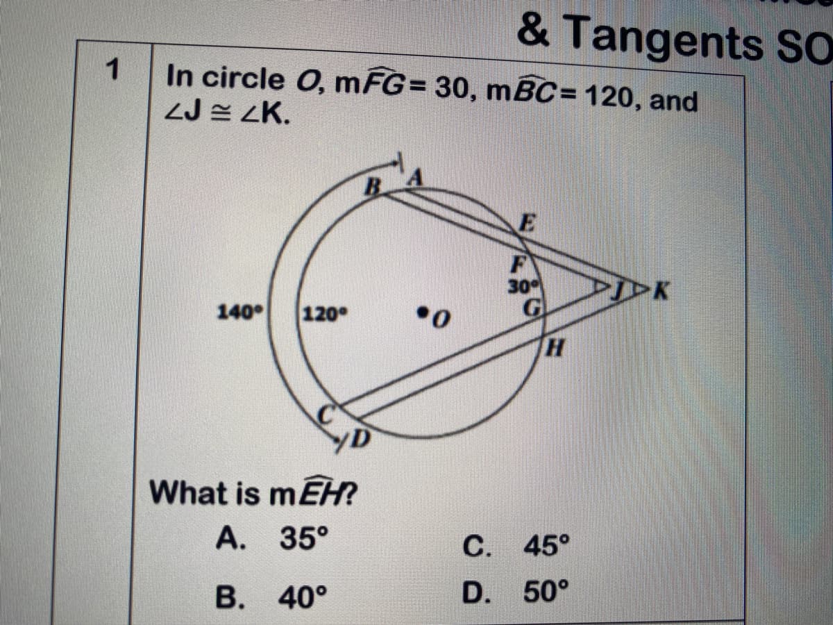 & Tangents SO
1
In circle O, mFG= 30, mBC= 120, and
ZJ = ZK.
B.
F
30
G
140
120°
TH
What is mEH?
A. 35°
С. 45°
В. 40°
D. 50°
