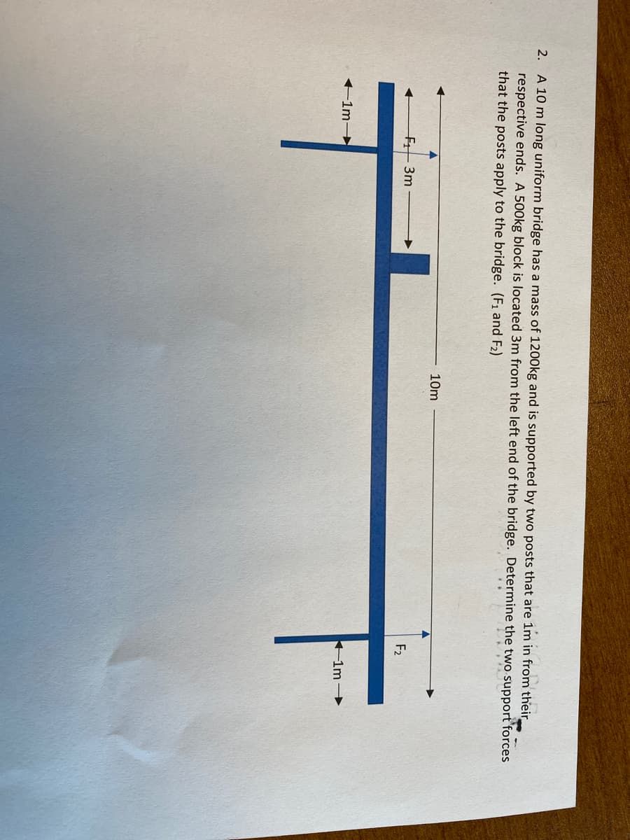 2. A 10 m long uniform bridge has a mass of 1200kg and is supported by two posts that are 1m in from their
respective ends. A 500kg block is located 3m from the left end of the bridge. Determine the two support forces
that the posts apply to the bridge. (F1 and F2)
10m
F3m
F2
+1m→
