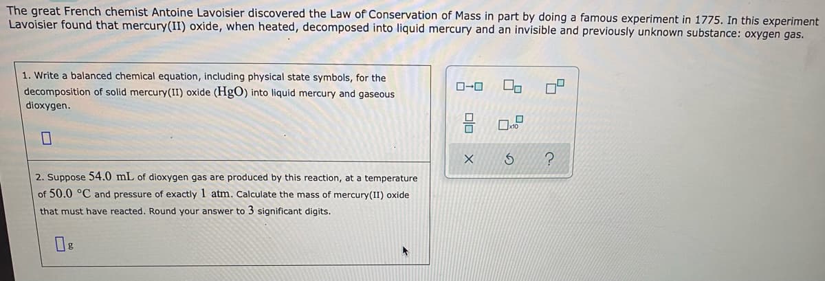 The great French chemist Antoine Lavoisier discovered the Law of Conservation of Mass in part by doing a famous experiment in 1775. In this experiment
Lavoisier found that mercury(II) oxide, when heated, decomposed into liquid mercury and an invisible and previously unknown substance: oxygen gas.
1. Write a balanced chemical equation, including physical state symbols, for the
ローロ
decomposition of solid mercury(II) oxide (HgO) into liquid mercury and gaseous
dioxygen.
2. Suppose 54.0 mL of dioxygen gas are produced by this reaction, at a temperature
of 50.0 °C and pressure of exactly 1 atm. Calculate the mass of mercury(II) oxide
that must have reacted. Round your answer to 3 significant digits.
の
