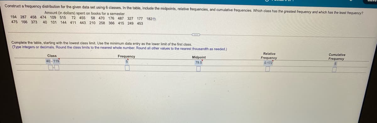 Construct a frequency distribution for the given data set using 6 classes. In the table, include the midpoints, relative frequencies, and cumulative frequencies. Which class has the greatest frequency and which has the least frequency?
Amount (in dollars) spent on books for a semester
194 287 458 474 109 515 72 455 58 470 176 487 327 177 1820
475 166 373
40 101 144 411 443 210 258 366 415 249 453
Complete the table, starting with the lowest class limit. Use the minimum data entry as the lower limit of the first class.
(Type integers or decimals. Round the class limits to the nearest whole number. Round all other values to the nearest thousandth as needed.)
Relative
Cumulative
Frequency
Class
Frequency
Midpoint
79.5
Frequency
0.172
40 - 119
