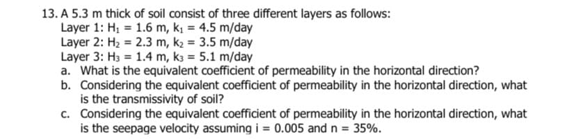 13. A 5.3 m thick of soil consist of three different layers as follows:
Layer 1: H₁ = 1.6 m, k₁ = 4.5 m/day
Layer 2: H₂ =
2.3 m, k₂ = 3.5 m/day
Layer 3: H3 = 1.4 m, k3 = 5.1 m/day
a. What is the equivalent coefficient of permeability in the horizontal direction?
b. Considering the equivalent coefficient of permeability in the horizontal direction, what
is the transmissivity of soil?
c.
Considering the equivalent coefficient of permeability in the horizontal direction, what
is the seepage velocity assuming i = 0.005 and n = 35%.