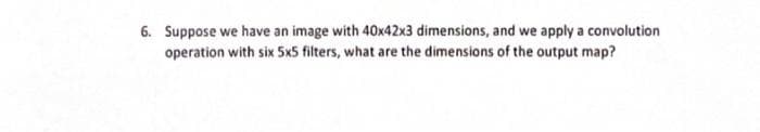 6. Suppose we have an image with 40x42x3 dimensions, and we apply a convolution
operation with six 5x5 filters, what are the dimensions of the output map?