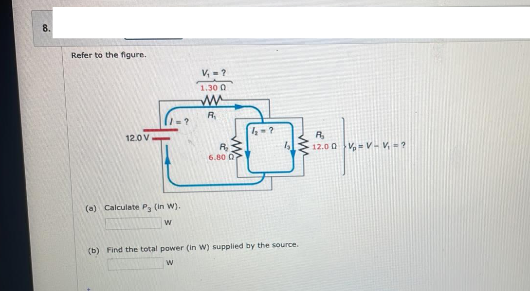 8.
Refer to the figure.
12.0 V
I=?
(a) Calculate P3 (in W).
W
V₁ = ?
1.30 Ω
ww
R₁
R₂₂
6.80 07
1₂ = ?
(b) Find the total power (in W) supplied by the source.
W
R₂
12.00 VV - V₁ = ?