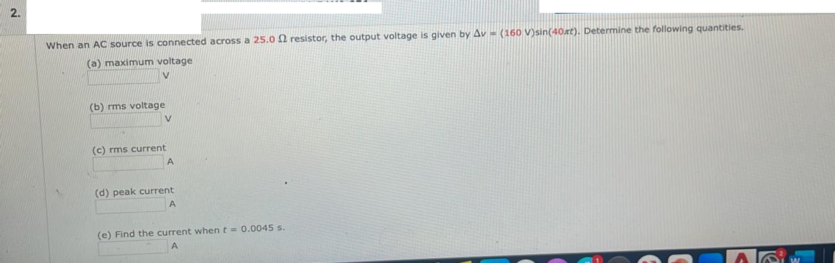 2.
When an AC source is connected across a 25.02 resistor, the output voltage is given by Av - (160 V)sin(40st). Determine the following quantities.
(a) maximum voltage
V
(b) rms voltage
V
(c) rms current
A
(d) peak current
A
(e) Find the current when t = 0.0045 s.