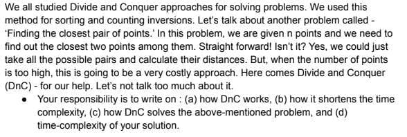 We all studied Divide and Conquer approaches for solving problems. We used this
method for sorting and counting inversions. Let's talk about another problem called -
'Finding the closest pair of points. In this problem, we are given n points and we need to
find out the closest two points among them. Straight forward! Isn't it? Yes, we could just
take all the possible pairs and calculate their distances. But, when the number of points
is too high, this is going to be a very costly approach. Here comes Divide and Conquer
(DnC) - for our help. Let's not talk too much about it.
Your responsibility is to write on: (a) how DnC works, (b) how it shortens the time
complexity, (c) how DnC solves the above-mentioned problem, and (d)
time-complexity of your solution.