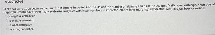 QUESTION 6
There is a correlation between the number of lemons imported into the US and the number of highway deaths in the US. Specifically, years with higher numbers of
imported lemons have fewer highway deaths and years with lower numbers of imported lemons have more highway deaths. What has just been described?
a negative correlation i
a positive correlation
a weak correlation
a strong correlation