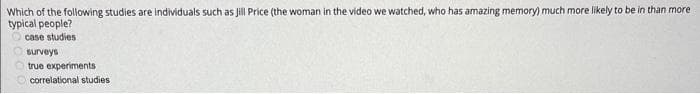 Which of the following studies are individuals such as Jill Price (the woman in the video we watched, who has amazing memory) much more likely to be in than more
typical people?
case studies
surveys
true experiments
correlational studies