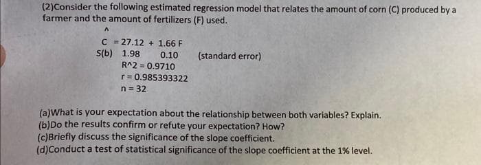 (2)Consider the following estimated regression model that relates the amount of corn (C) produced by a
farmer and the amount of fertilizers (F) used.
A
S(b)
C = 27.12+ 1.66 F
1.98
0.10
R^2=0.9710
r = 0.985393322
n = 32
(standard error)
(a)What is your expectation about the relationship between both variables? Explain.
(b)Do the results confirm or refute your expectation? How?
(c)Briefly discuss the significance of the slope coefficient.
(d)Conduct a test of statistical significance of the slope coefficient at the 1% level.