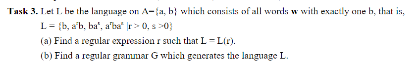 Task 3. Let L be the language on A={a, b} which consists of all words w with exactly one b, that is,
L = {b, a'b, ba³, a¹ba³ \r> 0, s >0}
(a) Find a regular expression r such that L = L(r).
(b) Find a regular grammar G which generates the language L.