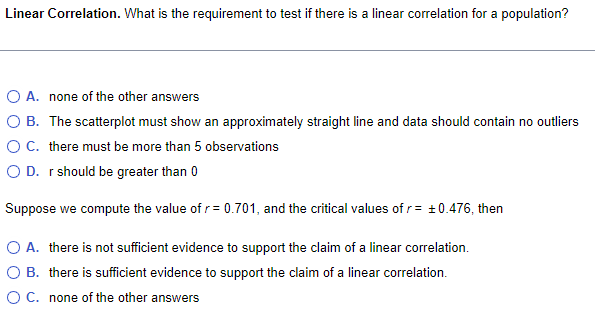 Linear Correlation. What is the requirement to test if there is a linear correlation for a population?
O A. none of the other answers
B. The scatterplot must show an approximately straight line and data should contain no outliers
O C. there must be more than 5 observations
O D. r should be greater than 0
Suppose we compute the value of r=0.701, and the critical values of r = ±0.476, then
A. there is not sufficient evidence to support the claim of a linear correlation.
B. there is sufficient evidence to support the claim of a linear correlation.
O C. none of the other answers