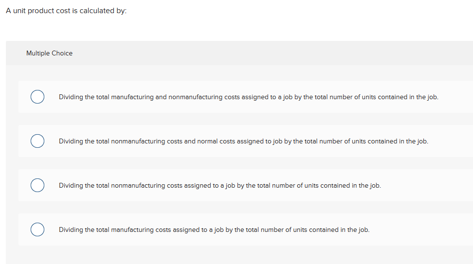 A unit product cost is calculated by:
Multiple Choice
Dividing the total manufacturing and nonmanufacturing costs assigned to a job by the total number of units contained in the job.
Dividing the total nonmanufacturing costs and normal costs assigned to job by the total number of units contained in the job.
Dividing the total nonmanufacturing costs assigned to a job by the total number of units contained in the job.
Dividing the total manufacturing costs assigned to a job by the total number of units contained in the job.