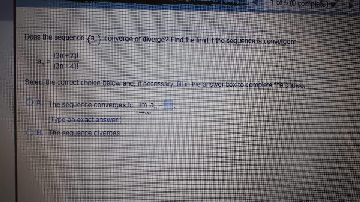 1 of 5 (0 complete):
Does the sequence (a, converge or diverge? Find the limit if the sequence is convergent.
(3n 7)!
(3n+4)!
Select the correct choice below and, if necessary, fill in the answer box to complete the choice.
O A The sequence converges to lim a,
%3D
(Type an exact answer)
B. The sequence diverges
