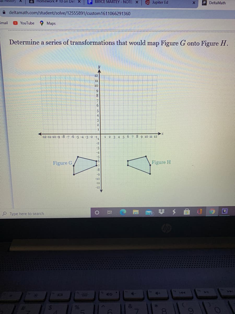 Homework # 10 on DeliX
E BRYCE MARTEY - NOTE X
A Jupiter Ed
DeltaMath
A deltamath.com/student/solve/12555891/custom1611066291360
Smail
O YouTube
Maps
Determine a series of transformations that would map Figure G onto Figure H.
12
11
10
6.
-12-11-10 -9 -8 -7 -6 -5 -4 -3 -2
1,
1 23 4 5 6 7 8 9 10 11 12
-2
-3
-4
Figure G
Figure H
-8
-9
-10
-11
-12
P Type here to search
75 J15
144
96
&
