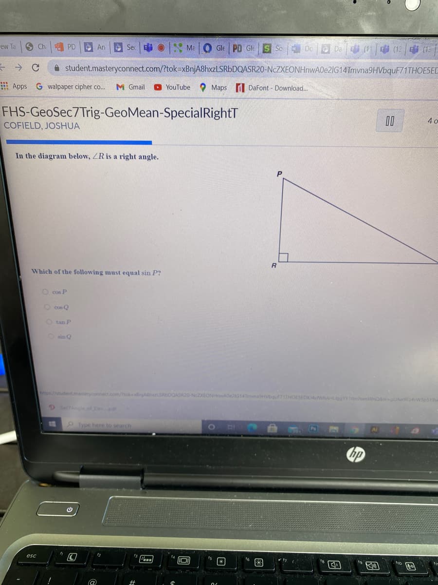ew Ta
O Ch
A An
A Sec
Ei O Ma O Gle PD Gle
S So
WDo
O Da
中(13 |(13
i student.masteryconnect.com/?tok3xBnjA8hxzLSRbDQASR20-NcZXEONHnwA0e2IG14Tmvna9HVbquF71THOESED
Apps G walpaper cipher co...
M Gmail
O YouTube
O Maps d DaFont - Download...
FHS-GeoSec7Trig-GeoMean-SpecialRightT
COFIELD, JOSHUA
In the diagram below, ZR is a right angle.
Which of the following must equal sin P?
O cos P
O cos Q
O tan P
O sin Q
https//student.masteryconnect.com/tokenjABhLSRbDQASR20-NCZXEONHwADe2IG14Tmvna9HVbquF71THOESEDXJ4WhAHLlogYnenWnoivgUAw9F24vWSp5YBv
SectAngle.of evpdf
Type here to search
hp
esc
图
