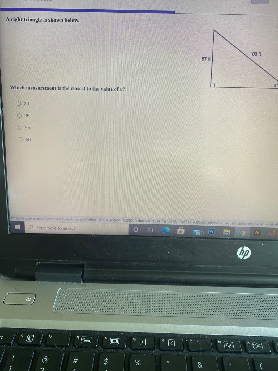 A right triangle is shown below.
100 ft
57 ft
Which measurement is the closest to the value of x?
O 30
O 35
O 55
O 60
https://student.masteryconnect.com/?tok=xBnjA8hxzLSRbDQASR20-NCZXEONHnwA0e2IG14Tmyr
Q&iv=gUAw9
Type here to search
99+
Ai
の
f3
IOI
&
国
国
