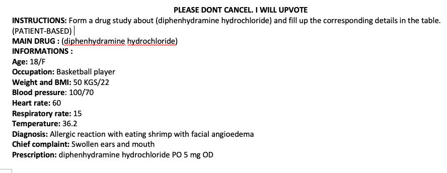 PLEASE DONT CANCEL. I WILL UPVOTE
INSTRUCTIONS: Form a drug study about (diphenhydramine hydrochloride) and fill up the corresponding details in the table.
(PATIENT-BASED) |
MAIN DRUG : (diphenhydramine hydrochloride)
INFORMATIONS :
Age: 18/F
Occupation: Basketball player
Weight and BMI: 50 KGS/22
Blood pressure: 100/70
Heart rate: 60
Respiratory rate: 15
Temperature: 36.2
Diagnosis: Allergic reaction with eating shrimp with facial angioedema
Chief complaint: Swollen ears and mouth
Prescription: diphenhydramine hydrochloride PO 5 mg OD
