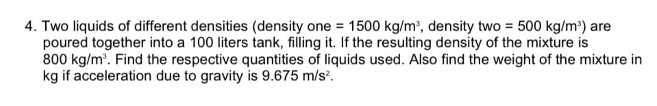 4. Two liquids of different densities (density one = 1500 kg/m2, density two = 500 kg/m) are
poured together into a 100 liters tank, filling it. If the resulting density of the mixture is
800 kg/m. Find the respective quantities of liquids used. Also find the weight of the mixture in
kg if acceleration due to gravity is 9.675 m/s².
