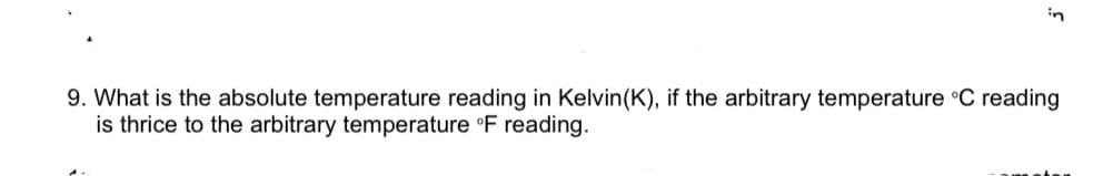 in
9. What is the absolute temperature reading in Kelvin(K), if the arbitrary temperature °C reading
is thrice to the arbitrary temperature °F reading.
