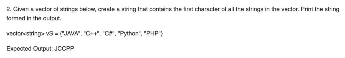 2. Given a vector of strings below, create a string that contains the first character of all the strings in the vector. Print the string
formed in the output.
vector<string> vS = {"JAVA", "C++", "C#", "Python", "PHP"}
Expected Output: JCCPP
