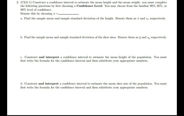 2. (CLO 1) Construct a confidence interval to estimate the mean height and the mean weight: you must complete
the following questions by first choosing a Confidence Level. You may choose from the familiar 90%, 95%, or
99% level of confidence.
Denote this by choosing a =.
a. Find the sample mean and sample standard deviation of the height. Denote them as i and s, respectively.
b. Find the sample mean and sample standard deviation of the shoe sizes. Denote them as g and sy respectively.
c. Construct and interpret a confidence interval to estimate the mean height of the population. You must
first write the formula for the confidence interval and then substitute your appropriate mumbers.
d. Construct and interpret a confidence interval to estimate the mean shoe size of the population. You must
first write the formula for the confidence interval and then substitute your appropriate numbers.
