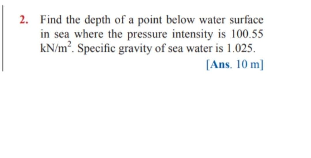 2. Find the depth of a point below water surface
in sea where the pressure intensity is 100.55
kN/m². Specific gravity of sea water is 1.025.
[Ans. 10 m]
