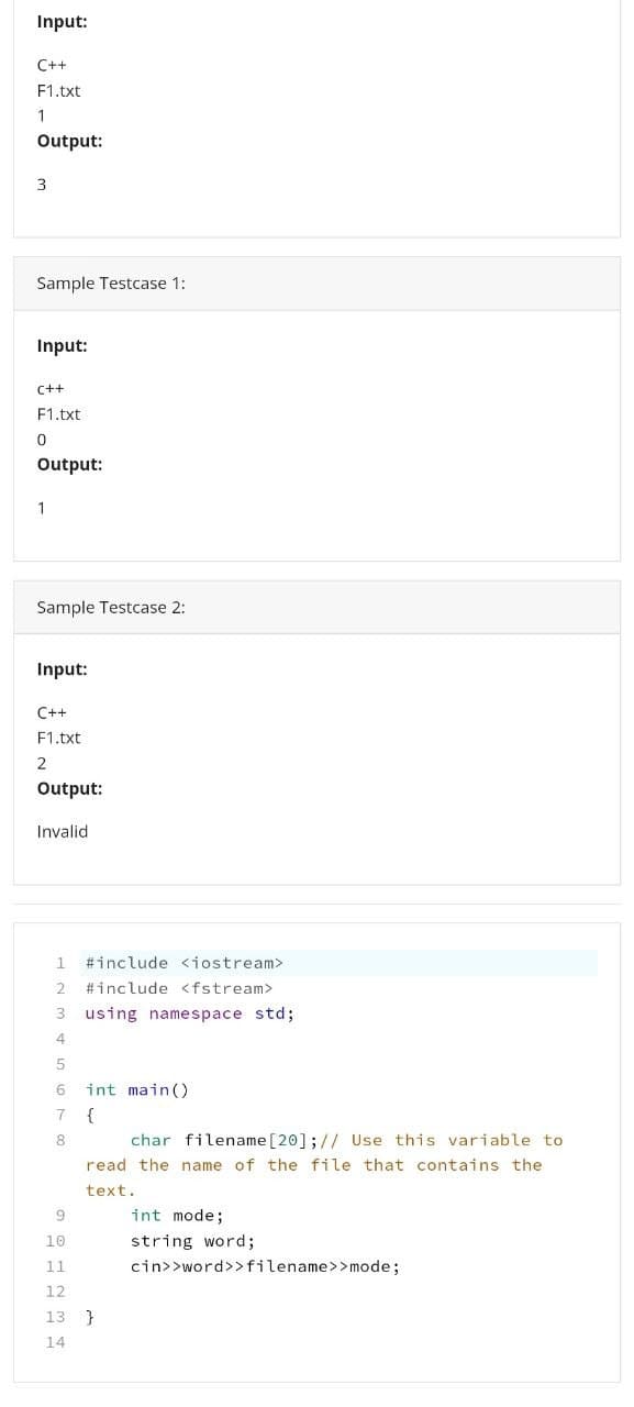 Input:
C++
F1.txt
1
Output:
3
Sample Testcase 1:
Input:
C++
F1.txt
0
Output:
1
Sample Testcase 2:
Input:
C++
F1.txt
2
Output:
Invalid
1 #include <iostream>
2 #include <fstream>
3 using namespace std;
4
5
6
int main()
7
{
8
char filename [20]; // Use this variable to
read the name of the file that contains the
text.
int mode;
string word;
cin>>word>> filename>>mode;
9
10
11
12
13 }
14