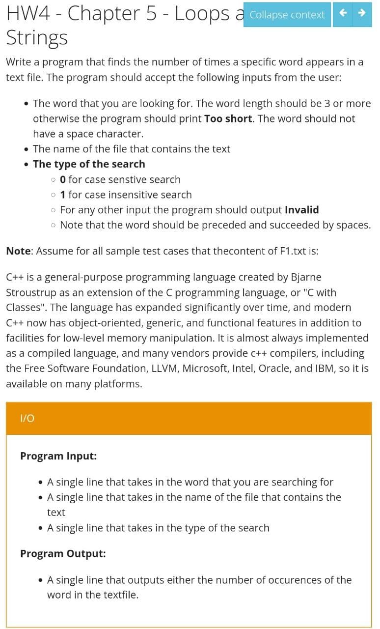 HW4 - Chapter 5 - Loops a Collapse context
Strings
Write a program that finds the number of times a specific word appears in a
text file. The program should accept the following inputs from the user:
• The word that you are looking for. The word length should be 3 or more
otherwise the program should print Too short. The word should not
have a space character.
• The name of the file that contains the text
• The type of the search
o 0 for case senstive search
o 1 for case insensitive search
• For any other input the program should output Invalid
• Note that the word should be preceded and succeeded by spaces.
Note: Assume for all sample test cases that thecontent of F1.txt is:
C++ is a general-purpose programming language created by Bjarne
Stroustrup as an extension of the C programming language, or "C with
Classes". The language has expanded significantly over time, and modern
C++ now has object-oriented, generic, and functional features in addition to
facilities for low-level memory manipulation. It is almost always implemented
as a compiled language, and many vendors provide c++ compilers, including
the Free Software Foundation, LLVM, Microsoft, Intel, Oracle, and IBM, so it is
available on many platforms.
1/0
Program Input:
• A single line that takes in the word that you are searching for
●
A single line that takes in the name of the file that contains the
text
• A single line that takes in the type of the search
Program Output:
• A single line that outputs either the number of occurences of the
word in the textfile.