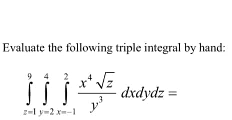 ### Evaluating a Triple Integral by Hand

In this exercise, we are required to evaluate the following triple integral by hand:

\[ \int_{z=1}^{9} \int_{y=2}^{4} \int_{x=-1}^{2} \frac{x^4 \sqrt{z}}{y^3} \, dx \, dy \, dz \]

#### Steps to Solve:

1. **Set up the Integral:** 
   - The integral is set up in the standard order of integration from inner to outer: \(dx\), \(dy\), \(dz\).

2. **Integrate with respect to \(x\):**
   - Evaluate the innermost integral (with respect to \(x\)) while treating \(y\) and \(z\) as constants:
   
   \[
   \int_{x=-1}^{2} \frac{x^4 \sqrt{z}}{y^3} \, dx
   \]

3. **Integrate with respect to \(y\):**
   - After simplifying the result from \(x\) integration, integrate with respect to \(y\):
   
   \[
   \int_{y=2}^{4} \left( \text{Result from the } x \text{-integration} \right) \, dy
   \]

4. **Integrate with respect to \(z\):**
   - Finally, integrate with respect to \(z\) using the result from the \(y\) integration:
   
   \[
   \int_{z=1}^{9} \left( \text{Result from the } y \text{-integration} \right) \, dz
   \]

By following these steps in sequence, one can evaluate the given triple integral manually.