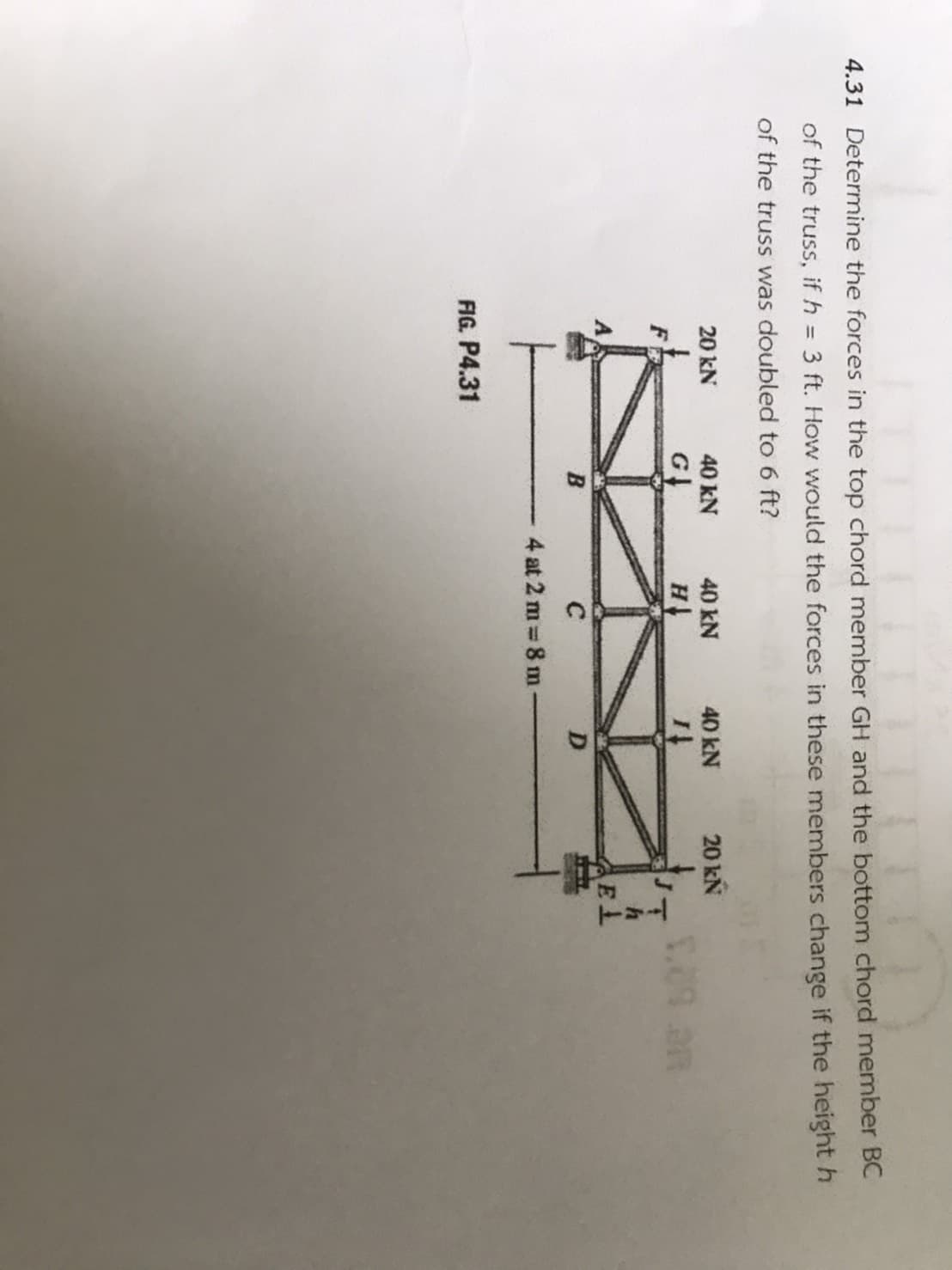 4.31 Determine the forces in the top chord member GH and the bottom
of the truss, if h = 3 ft. How would the forces in these members ch
of the truss was doubled to 6 ft?
20 kN
40 kN
40 kN
40 kN
20 kN
G
F
B
C
4 at 2 m 8 m
FIG. P4.31
