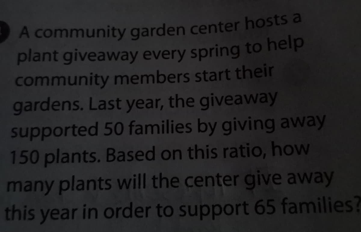 A community garden center hosts a
plant giveaway every spring to help
community members start their
gardens. Last year, the giveaway
supported 50 families by giving away
150 plants. Based on this ratio, how
many plants will the center give away
this year in order to support 65 families?
