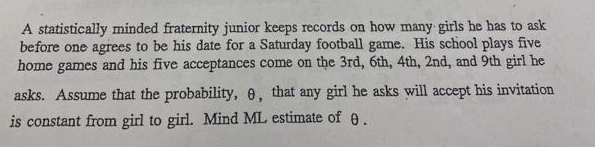 A statistically minded fraternity junior keeps records on how many girls he has to ask
before one agrees to be his date for a Saturday football game. His school plays five
home games and his five acceptances come on the 3rd, 6th, 4th, 2nd, and 9th girl he
asks. Assume that the probability, 6, that any girl he asks will accept his invitation
is constant from girl to girl. Mind ML estimate of 6.
