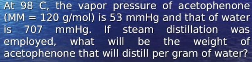 At 98 C, the vapor pressure of acetophenone
(MM = 120 g/mol) is 53 mmHg and that of water
is 707 mmHg. If steam distillation
employed, what will be the weight of
acetophenone that will distill per gram of water?
was
