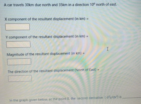 A car travels 30km due north and 35km in a direction 10° north of east.
X component of the resultant displacement (in km) =
Y component of the resultant displacement (in km) -
Magnitude of the resultant displacement (in km)
The direction of the resultant displacement (North of East)
In the graph given below, at the point B. the second derivative (d-y/dx) is
