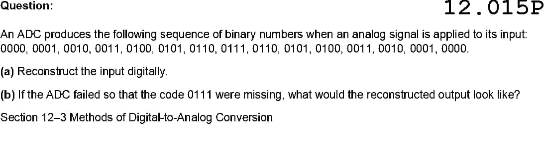 Question:
12.015P
An ADC produces the following sequence of binary numbers when an analog signal is applied to its input:
t000,0001, 0010, 0011, 0100, 0101, 0110, 0111, 0110, 0101, 0100, 0011, 0010, 0001, 0000.
(a) Reconstruct the input digitally.
(b) If the ADC failed so that the code 0111 were missing, what would the reconstructed output look like?
Section 12-3 Methods of Digital-to-Analog Conversion
