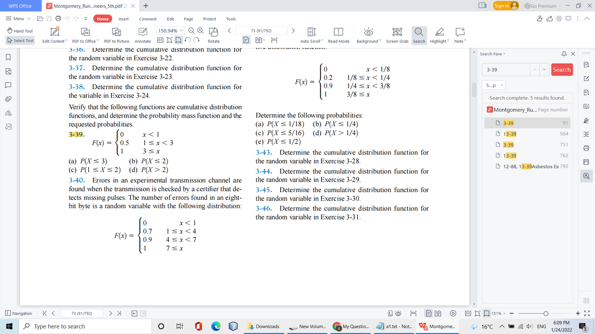 WPS Office
P Montgomery_Run..ineers_5th.pdf X
1
Sign in
O Go Premium
= Menu v
Home
Insert
Comment
Edit
Page
Protect
Tools
Hand Tool
150.94% v
73 (91/792)
A Select Tool
PDF to Office
1-1 D
即,片
Auto Scroll
Edit Content
PDF to Picture
Annotate
Rotate
Read Mode
Background Screen Grab Search Highlight Note
3-36.
Determine the cumulative distribution function for
Search Pane -
the random variable in Exercise 3-22.
3-37. Determine the cumulative distribution function for
x< 1/8
1/8 < x< 1/4
1/4 <x< 3/8
3/8 < x
3-39
Search
the random variable in Exercise 3-23.
0.2
F(x) =
3-38. Determine the cumulative distribution function for
0.9
S..p
the variable in Exercise 3-24.
1
Search complete. 5 results found.
Verify that the following functions are cumulative distribution
functions, and determine the probability mass function and the
requested probabilities.
Montgomery_Ru... Page number
Determine the following probabilities:
(a) P(X< 1/18) (b) P(X<1/4)
(c) P(X< 5/16) (d) P(X> 1/4)
(e) P(X< 1/2)
O 3-39
91
3-39.
x< 1
O 13-39
564
1<x< 3
3< x
F(x) =
0.5
O 3-39
751
3-43. Determine the cumulative distribution function for
O 13-39
762
(a) P(X< 3)
(c) P(1 < X< 2) (d) P(X> 2)
(b) P(X < 2)
the random variable in Exercise 3-28.
O 12-88, 13-39Asbestos Ex 792
3-44.
Determine the cumulative distribution function for
the random variable in Exercise 3-29.
3-40. Errors in an experimental transmission channel are
found when the transmission is checked by a certifier that de-
tects missing pulses. The number of errors found in an eight-
bit byte is a random variable with the following distribution:
3-45. Determine the cumulative distribution function for
the random variable in Exercise 3-30.
3-46. Determine the cumulative distribution function for
the random variable in Exercise 3-31.
x< 1
0.7
1< x<4
F(x) =
0.9
4 < x<7
1
7< x
I Navigation
73 (91/792)
ND 151% -
6:09 PM
O Type here to search
Downloads
New Volum.
A My Questio..
V Montgome.
a 4)) ENG
a1.txt - Not..
16°C
1/24/2022
