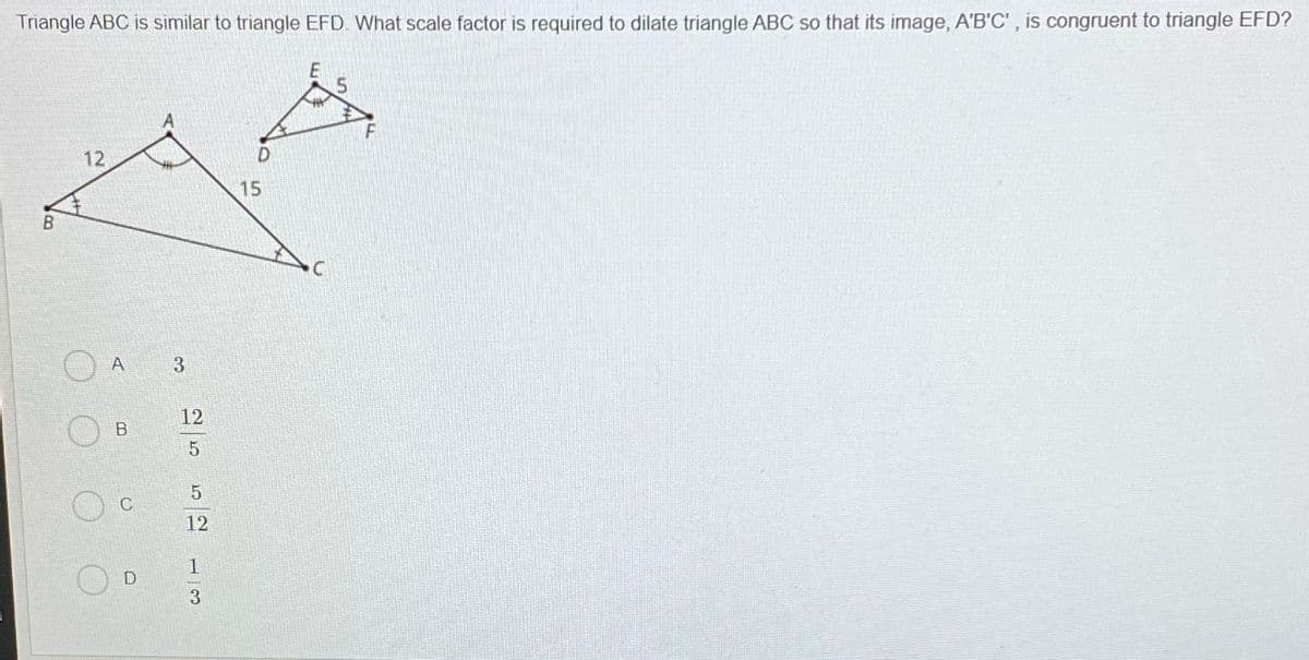 Triangle ABC is similar to triangle EFD. What scale factor is required to dilate triangle ABC so that its image, A'B'C' , is congruent to triangle EFD?
12
15
В
A
3
12
C
12
1
D
B.
