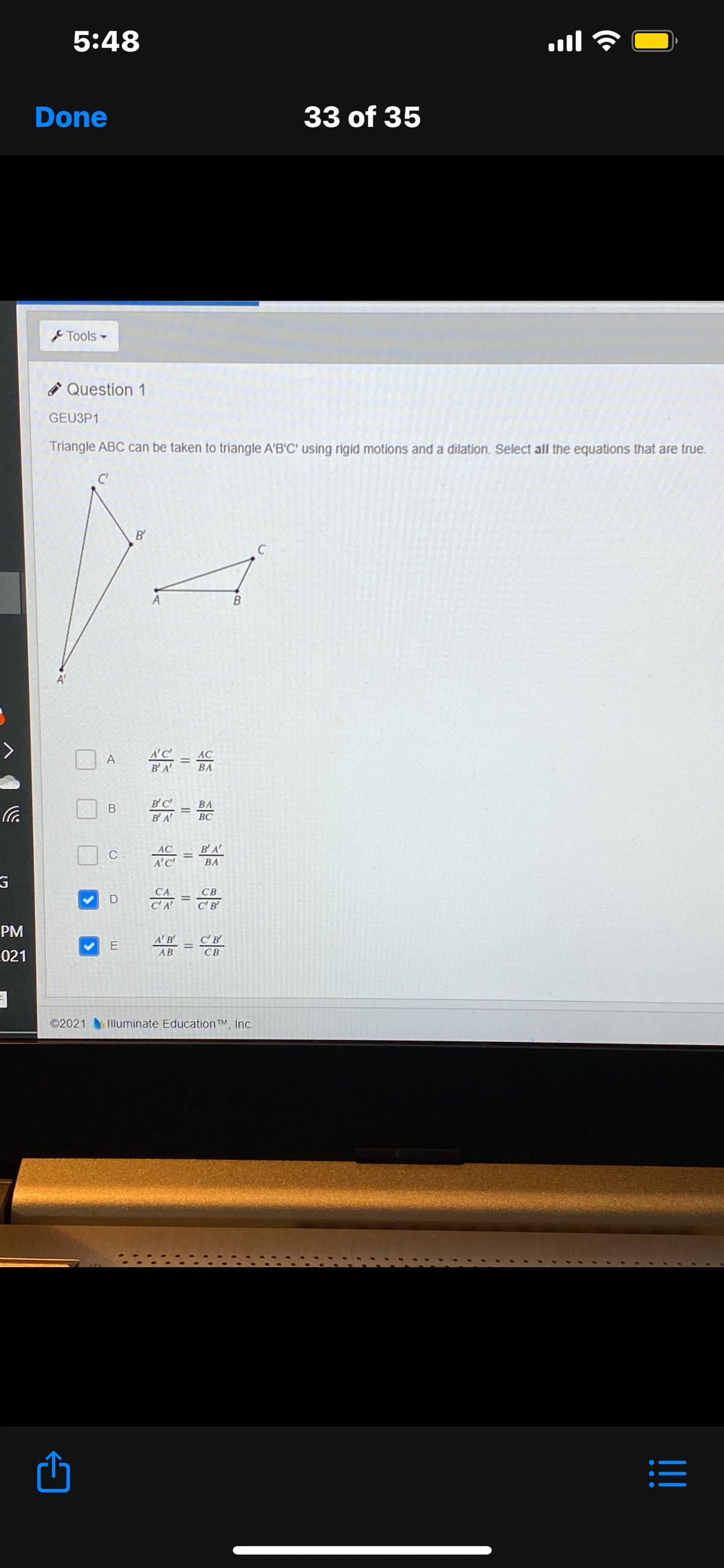 5:48
ll
Done
33 of 35
Tools-
O Question 1
GEU3P1
Triangle ABC can be taken to triangle A'B'C' using rigid motions and a dilation. Select all the equations that are true.
C'
B'
C
B
A'
A'C
B'A
AC
A
BA
B'C
ВА
B'A
ВС
B'A'
AC
A'C
C
%3D
ВА
СА
CA
СВ
C'B
PM
A'B
C'B'
E
021
СВ
AB
©2021 Illuminate Education TM, Inc.
II
