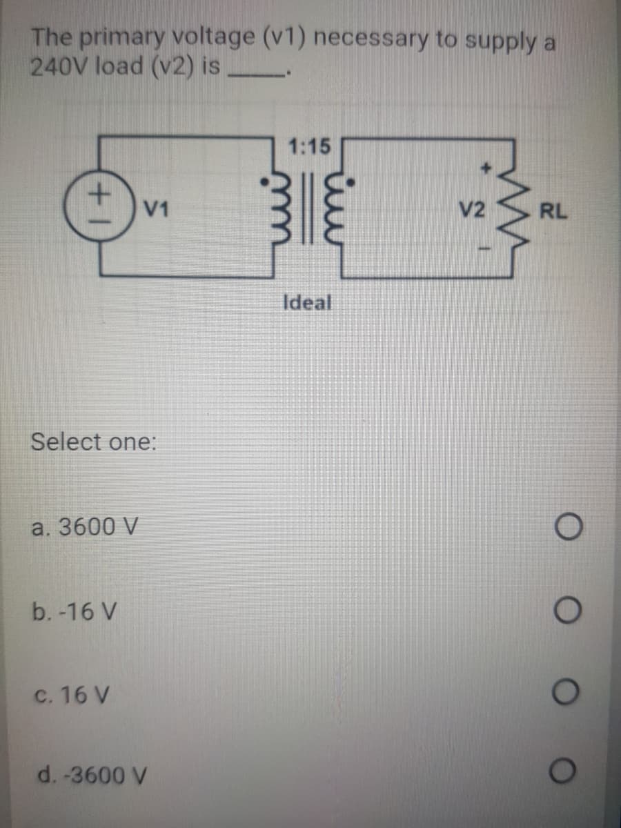 The primary voltage (v1) necessary to supply a
240V load (v2) is
1:15
V1
V2
RL
Ideal
Select one:
a. 3600 V
b. -16 V
c. 16 V
d. -3600 V
