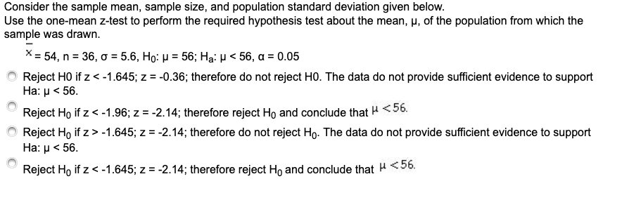 Consider the sample mean, sample size, and population standard deviation given below.
Use the one-mean z-test to perform the required hypothesis test about the mean, p, of the population from which the
sample was drawn.
X= 54, n = 36, o = 5.6, Họ: H = 56; Hạ: p< 56, a = 0.05
Reject HO if z < -1.645; z = -0.36; therefore do not reject HO. The data do not provide sufficient evidence to support
На: р < 56.
%3D
Reject Ho if z < -1.96; z = -2.14; therefore reject Ho and conclude that H <56.
Reject Ho if z> -1.645; z = -2.14; therefore do not reject Ho. The data do not provide sufficient evidence to support
На: р< 56.
Reject Ho if z < -1.645; z = -2.14; therefore reject Ho and conclude that H <56.
