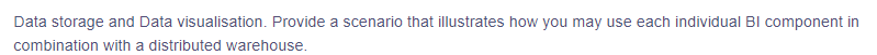 Data storage and Data visualisation. Provide a scenario that illustrates how you may use each individual BI component in
combination with a distributed warehouse.